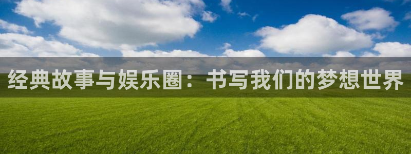 天辰娱乐注册官网入口：经典故事与娱乐圈：书写我们的梦想世界
